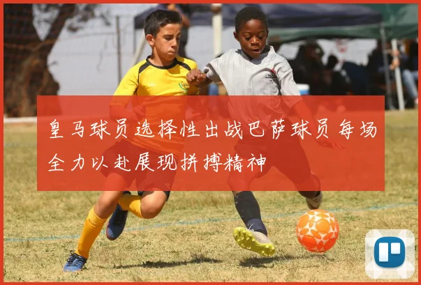 皇马球员选择性出战巴萨球员每场全力以赴展现拼搏精神