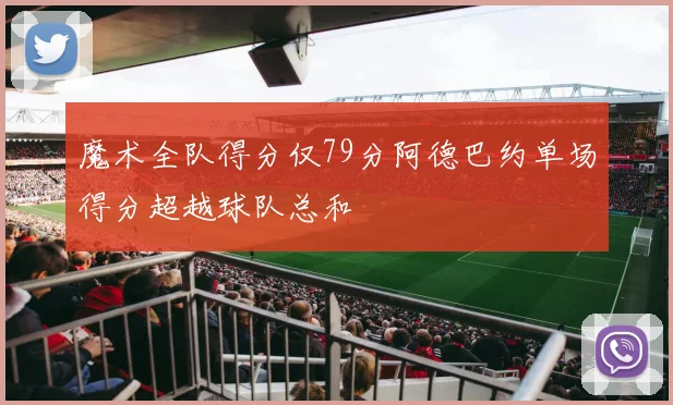 魔术全队得分仅79分阿德巴约单场得分超越球队总和