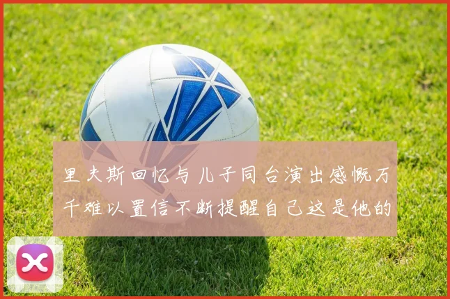 里夫斯回忆与儿子同台演出感慨万千难以置信不断提醒自己这是他的儿子