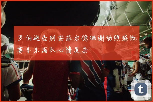 罗伯逊告别安菲尔德晒谢场照感慨赛季末离队心情复杂