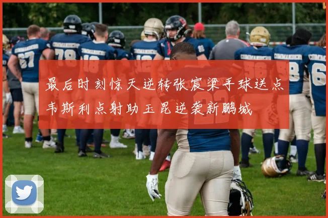 最后时刻惊天逆转张宸梁手球送点韦斯利点射助玉昆逆袭新鹏城