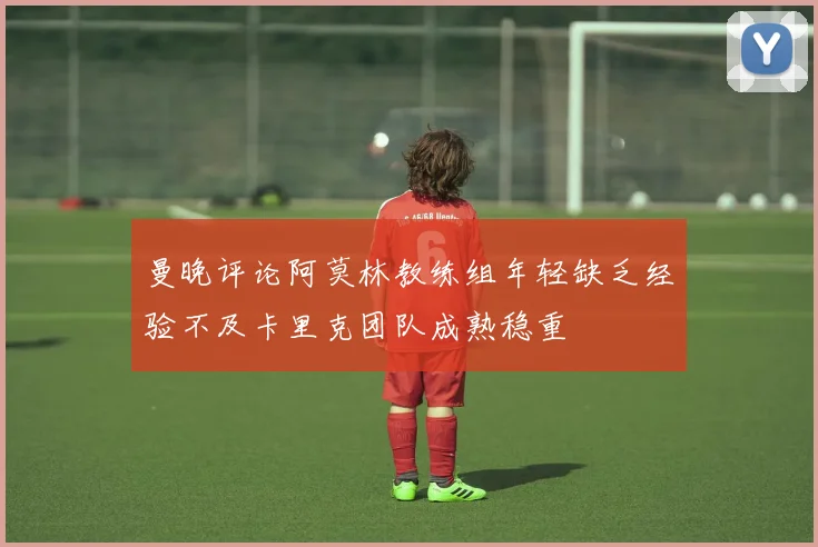 曼晚评论阿莫林教练组年轻缺乏经验不及卡里克团队成熟稳重