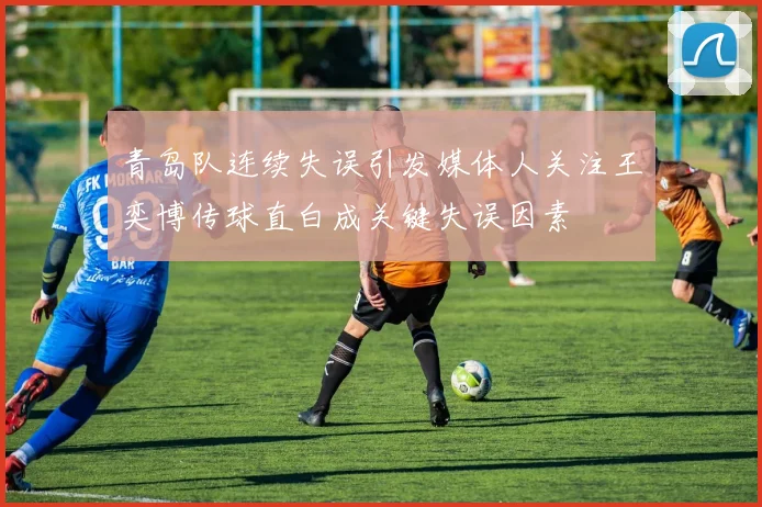 青岛队连续失误引发媒体人关注王奕博传球直白成关键失误因素