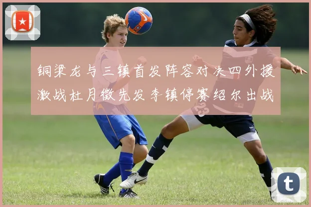 铜梁龙与三镇首发阵容对决四外援激战杜月徵先发李镇停赛绍尔出战