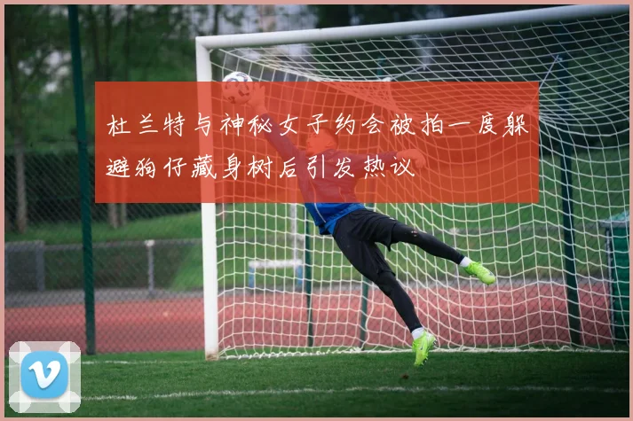 杜兰特与神秘女子约会被拍一度躲避狗仔藏身树后引发热议