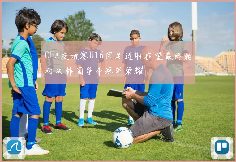 CFA友谊赛U16国足连胜在望最终轮对决韩国争夺冠军荣耀