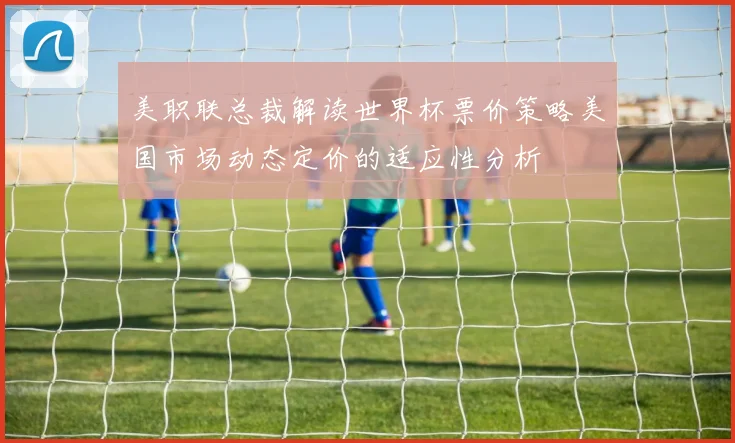 美职联总裁解读世界杯票价策略美国市场动态定价的适应性分析