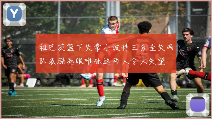 祖巴茨篮下失常小波特三分全失两队表现亮眼唯独这两人令人失望