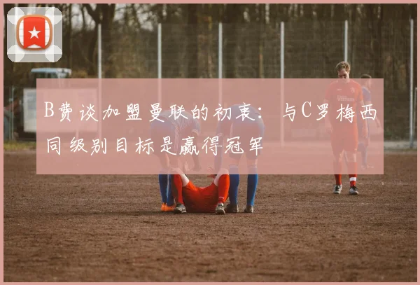 B费谈加盟曼联的初衷：与C罗梅西同级别目标是赢得冠军