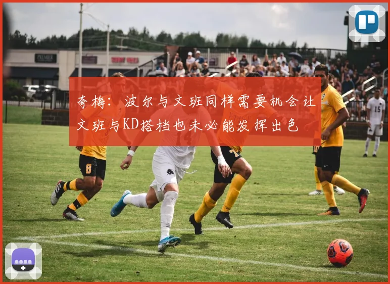 夸梅：波尔与文班同样需要机会让文班与KD搭档也未必能发挥出色