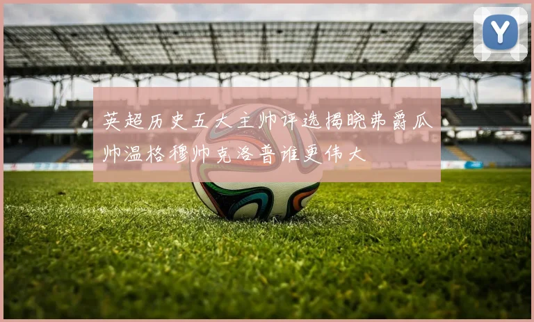 英超历史五大主帅评选揭晓弗爵瓜帅温格穆帅克洛普谁更伟大