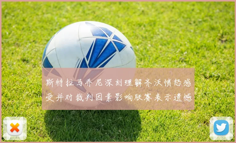 斯特拉马乔尼深刻理解齐沃愤怒感受并对裁判因素影响联赛表示遗憾