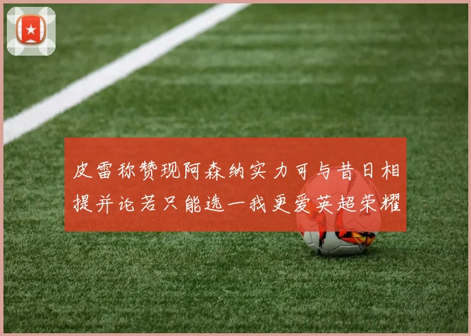 皮雷称赞现阿森纳实力可与昔日相提并论若只能选一我更爱英超荣耀