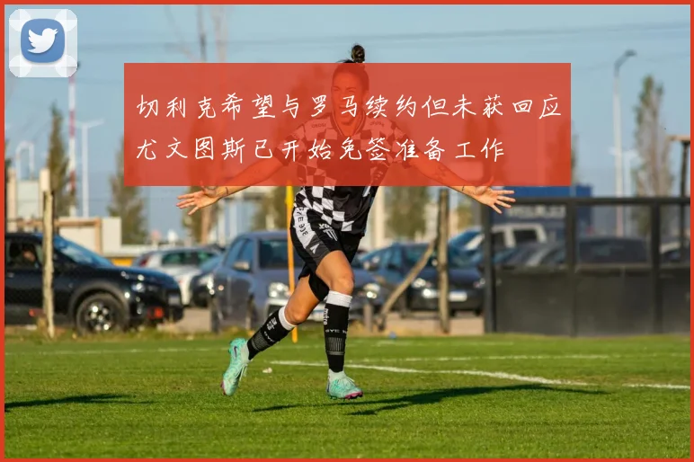 切利克希望与罗马续约但未获回应尤文图斯已开始免签准备工作