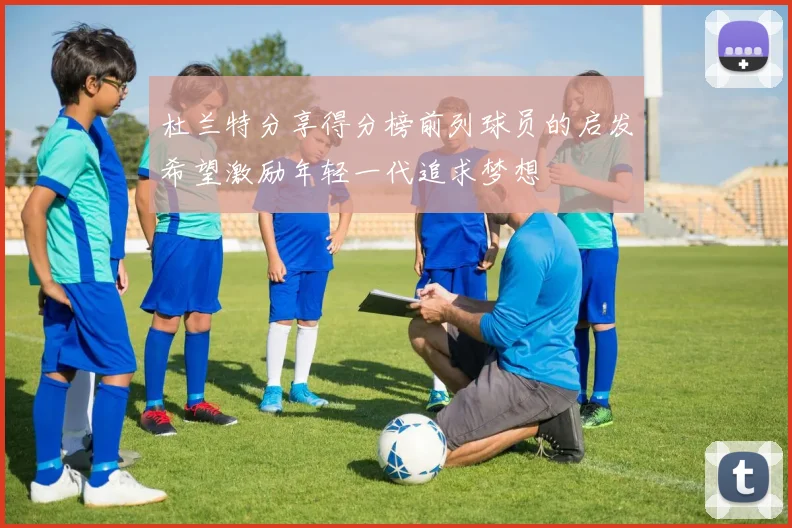 杜兰特分享得分榜前列球员的启发希望激励年轻一代追求梦想
