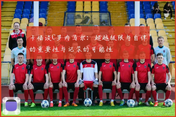 卡福谈C罗内马尔：超越极限与自律的重要性与记录的可能性